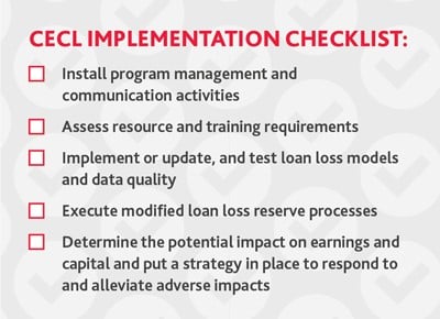 Federal Reserve Board The Federal Reserve has been busy designing and approving a three-year transition period to allow institutions (both public and private) the option to phase in the impact of CECL on regulatory capital upon adoption. To this end, the federal bank regulatory agencies approved a final rule modifying their regulatory capital rules and providing an option to phase in the day-one regulatory capital effects of CECL adoption over a period of three years. The final rule will take effect April 1, 2019. Banking organizations that choose to adopt CECL early may elect to adopt the new rule as of the first quarter of 2019. On the Horizon Additional guidance on CECL is forthcoming. The SEC’s Office of the Chief Accountant is in the process of updating Staff Accounting Bulletin (SAB) 102, Selected Loan Loss Allowance Methodology and Documentation Issues, to conform with the concepts in CECL. The updated guidance is expected to be issued in 2019. On the FASB front, at its most recent accounting standards setting update, Staff announced it expects to share an exposure draft in early 2019 on a one-time election to apply the fair value option on an instrument-by-instrument basis in lieu of adopting CECL. FASB also plans to hold a public roundtable on CECL implementation issues in January. In the meantime, debate about CECL rages on, as industry and lawmakers alike reiterate concerns about the long-term economic impact. MAKING PROGRESS AMID UNCERTAINTY The American Bankers Association has called CECL, “the most sweeping change to bank accounting ever.” Transitioning to CECL has indeed proven to be complex and time consuming. Financial institutions, in particular, face the heaviest implementation burden. Not only does CECL impact your internal accounting policies and procedures, it may have a material impact on your financials and how you manage your capital. CECL’s expanded data requirements, which include both internal and external data points, may ultimately prove the biggest challenge for organizations with less sophisticated data management programs. Included below is our CECL Implementation Checklist for preparing for implementation throughout 2019. While private institutions have been granted an extension for CECL implementation, it’s critical that they begin their planning and assessment phases now. In general, the larger institutions are finding that it takes between 12 to 18 months to fully prepare for CECL compliance, so time is of the essence.